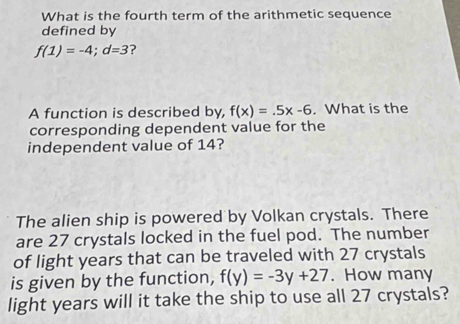 What is the fourth term of the arithmetic sequence 
defined by
f(1)=-4; d=3 ? 
A function is described by, f(x)=.5x-6. What is the 
corresponding dependent value for the 
independent value of 14? 
The alien ship is powered by Volkan crystals. There 
are 27 crystals locked in the fuel pod. The number 
of light years that can be traveled with 27 crystals 
is given by the function, f(y)=-3y+27. How many 
light years will it take the ship to use all 27 crystals?