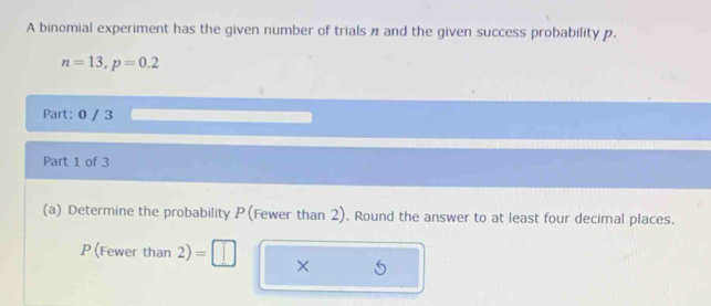 A binomial experiment has the given number of trials n and the given success probability p.
n=13, p=0.2
Part: 0 / 3 
Part 1 of 3 
(a) Determine the probability P (Fewer than 2). Round the answer to at least four decimal places.
P (Fewer than 2) =□ ×