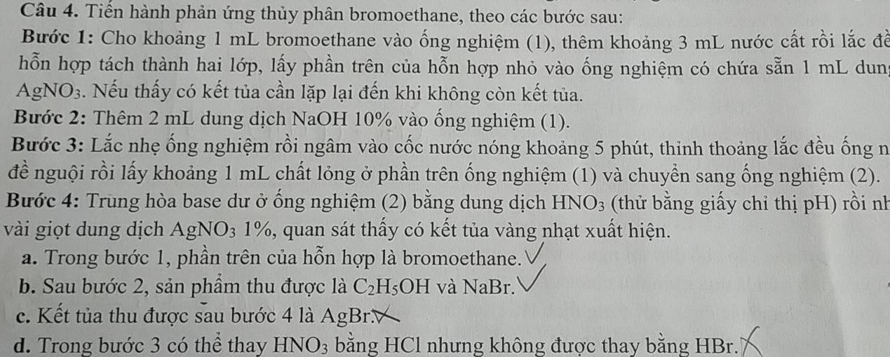 Tiến hành phản ứng thủy phân bromoethane, theo các bước sau:
Bước 1: Cho khoảng 1 mL bromoethane vào ống nghiệm (1), thêm khoảng 3 mL nước cất rồi lắc đề
hỗn hợp tách thành hai lớp, lấy phần trên của hỗn hợp nhỏ vào ống nghiệm có chứa sẵn 1 mL dung
AgNO₃. Nếu thấy có kết tủa cần lặp lại đến khi không còn kết tủa.
Bước 2: Thêm 2 mL dung dịch NaOH 10% vào ống nghiệm (1).
Bước 3: Lắc nhẹ ống nghiệm rồi ngâm vào cốc nước nóng khoảng 5 phút, thinh thoảng lắc đều ống n
đề nguội rồi lấy khoảng 1 mL chất lỏng ở phần trên ống nghiệm (1) và chuyển sang ống nghiệm (2).
Bước 4: Trung hòa base dư ở ống nghiệm (2) bằng dung dịch HN JO_3 (thử bằng giấy chỉ thị pH) rồi nh
vài giọt dung dịch AgNO_3 1%, quan sát thấy có kết tủa vàng nhạt xuất hiện.
a. Trong bước 1, phần trên của hỗn hợp là bromoethane.
b. Sau bước 2, sản phẩm thu được là C_2H_5OH và NaBr.
c. Kết tủa thu được sau bước 4 là Ag Br
d. Trong bước 3 có thể thay HNO_3 bằng HCl nhưng không được thay bằng HBr.