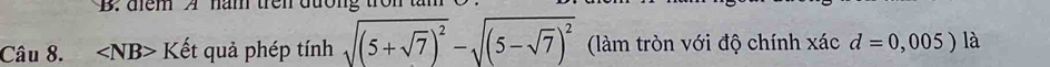 diểm A năm trên dưong
Câu 8. ∠ NB>K ết quả phép tính sqrt((5+sqrt 7))^2-sqrt((5-sqrt 7))^2 (làm tròn với độ chính xác d=0,005) là