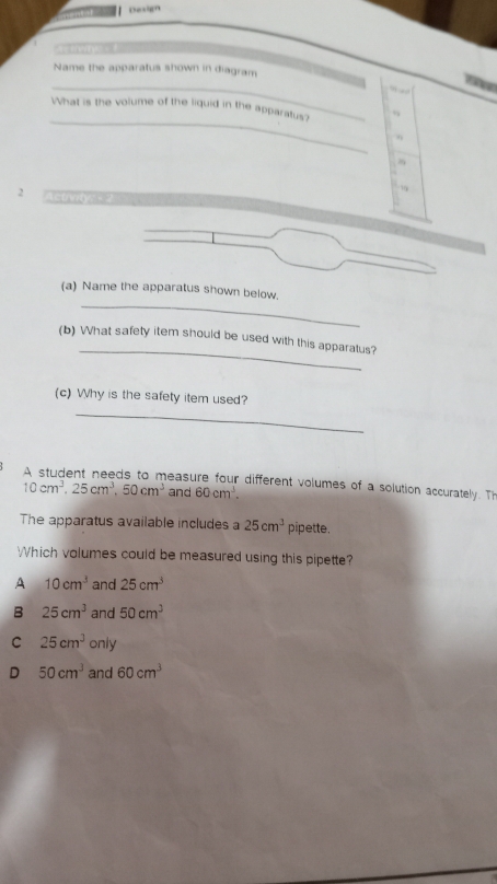 Design
Name the apparatus shown in diagram
_
i
. + 
_
What is the volume of the liquid in the apparatus?
9
2 Actrwty - 
_
(a) Name the apparatus shown below.
_
(b) What safety item should be used with this apparatus?
_
(c) Why is the safety item used?
A student needs to measure four different volumes of a solution accurately. Th
10cm^3. 25cm^3.50cm^3 and 60cm^3. 
The apparatus available includes a 25cm^3 pipette.
Which volumes could be measured using this pipette?
A 10cm^3 and 25cm^3
B 25cm^3 and 50cm^3
C 25cm^3 only
D 50cm^3 and 60cm^3