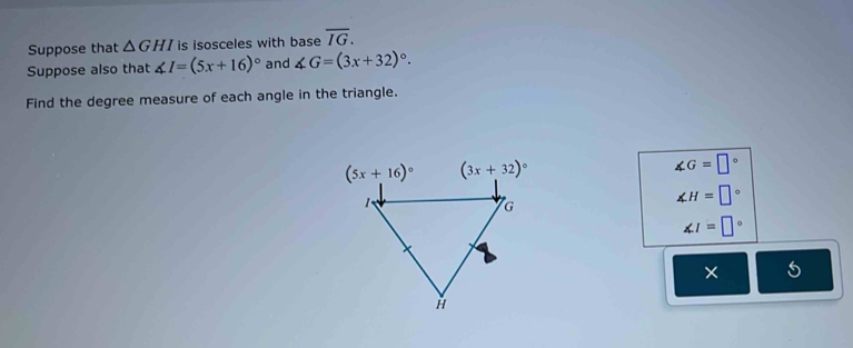 Suppose that △ GHI is isosceles with base overline IG.
Suppose also that ∠ I=(5x+16)^circ  and ∠ G=(3x+32)^circ .
Find the degree measure of each angle in the triangle.
∠ G=□°
∠ H=□°
∠ I=□°
× 5