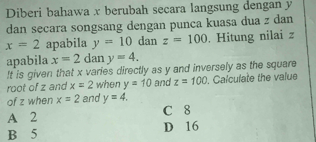 Diberi bahawa x berubah secara langsung dengan y
dan secara songsang dengan punca kuasa dua z dan
x=2 apabila y=10 dan z=100. Hitung nilai z
apabila x=2 dan y=4. 
It is given that x varies directly as y and inversely as the square
root of z and x=2 when y=10 and z=100. Calculate the value
of z when x=2 and y=4.
A 2 C 8
B 5 D 16