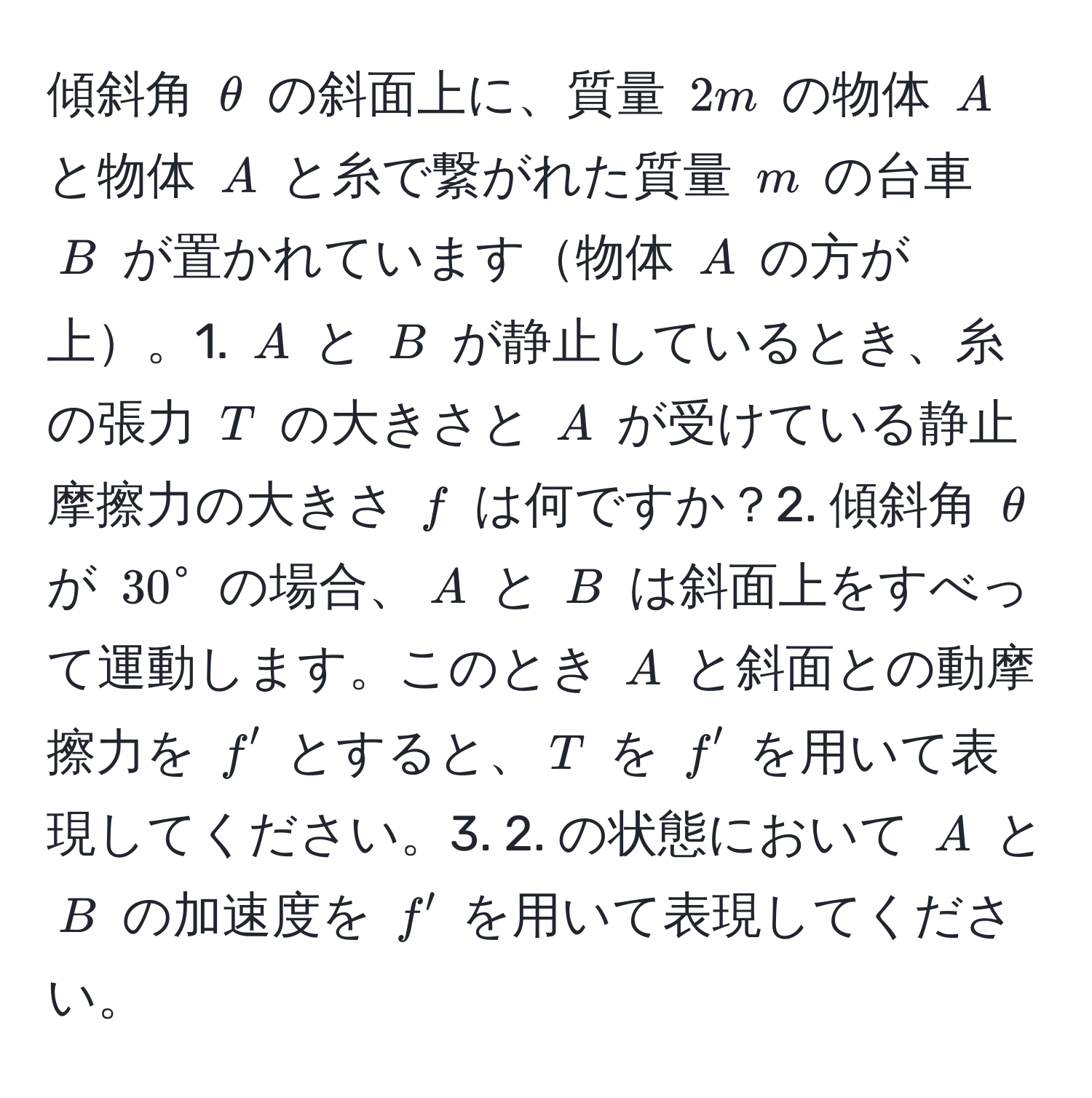 傾斜角 $θ$ の斜面上に、質量 $2m$ の物体 $A$ と物体 $A$ と糸で繋がれた質量 $m$ の台車 $B$ が置かれています物体 $A$ の方が上。1. $A$ と $B$ が静止しているとき、糸の張力 $T$ の大きさと $A$ が受けている静止摩擦力の大きさ $f$ は何ですか？2. 傾斜角 $θ$ が $30°$ の場合、$A$ と $B$ は斜面上をすべって運動します。このとき $A$ と斜面との動摩擦力を $f'$ とすると、$T$ を $f'$ を用いて表現してください。3. 2. の状態において $A$ と $B$ の加速度を $f'$ を用いて表現してください。