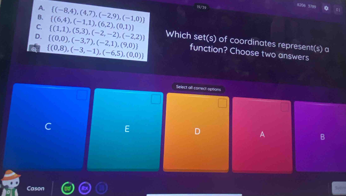 A.  (-8,4),(4,7),(-2,9),(-1,0)
19/39
8206 3789
B.  (6,4),(-1,1),(6,2),(0,1)
D.  (0,0),(-3,7),(-2,1),(9,0)
C.  (1,1),(5,3),(-2,-2),(-2,2) Which set(s) of coordinates represent(s) a
 (0,8),(-3,-1),(-6,5),(0,0)
function? Choose two answers
Select all correct options
C
E
D
A
B
_
Cason
Suom