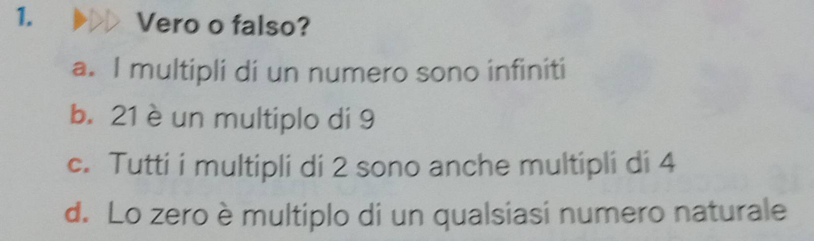 Vero o falso?
a. I multipli di un numero sono infiniti
b. 21 è un multiplo di 9
c. Tutti i multipli di 2 sono anche multipli di 4
d. Lo zero è multiplo di un qualsiasi numero naturale