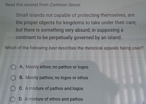 Read this excerpt from Common Sense:
Small islands not capable of protecting themselves, are
the proper objects for kingdoms to take under their care;
but there is something very absurd, in supposing a
continent to be perpetually governed by an island.
Which of the following best describes the rhetorical appeals being used?
A. Mostly ethos; no pathos or logos
B. Mostly pathos; no logos or ethos
C. A mixture of pathos and logos
D. A mixture of ethos and pathos