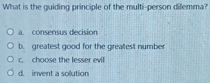 What is the guiding principle of the multi-person dilemma?
a. consensus decision
b. greatest good for the greatest number
c. choose the lesser evil
d. invent a solution