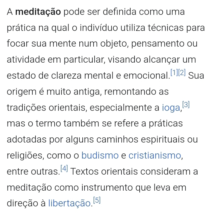 A meditação pode ser definida como uma 
prática na qual o indivíduo utiliza técnicas para 
focar sua mente num objeto, pensamento ou 
atividade em particular, visando alcançar um 
estado de clareza mental e emocional.[1)[2] Sua 
origem é muito antiga, remontando as 
tradições orientais, especialmente a ioga,ª 
mas o termo também se refere a práticas 
adotadas por alguns caminhos espirituais ou 
religiões, como o budismo e cristianismo, 
entre outras. _ ^circ  4 Textos orientais consideram a 
meditação como instrumento que leva em 
direção à libertação.[5]