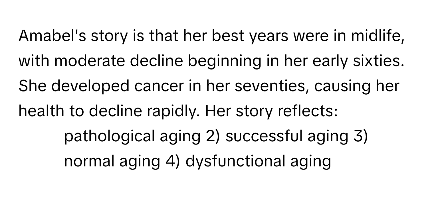 Amabel's story is that her best years were in midlife, with moderate decline beginning in her early sixties. She developed cancer in her seventies, causing her health to decline rapidly. Her story reflects:

1) pathological aging 2) successful aging 3) normal aging 4) dysfunctional aging