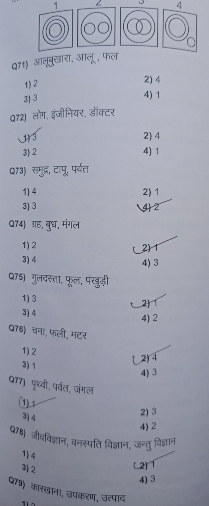 1
4
Q71) आलूबुखारा, आलू, फल
1) 2
2) 4
3) 3 4) 1
Q72) लोग, इंजीनियर, डॉक्टर
1) 3 2) 4
3) 2 4) 1
Q73) समुद्र, टापू, पर्वत
1) 4 2) 1
3) 3 4) 2
Q74) ग्रह, बुध, मंगल
1) 2
2) 1
3) 4
4) 3
Q75) गुलदस्ता, फूल, पंखुड़ी
1) 3
2) 1
3) 4
4) 2
Q76) चना, फली, मटर
1) 2
2) 4
3) 1
4) 3
Q77) पृथ्वी, पर्वत, जंगल
(1) 1
3) 4
2) 3
4) 2
Q78) जीवविज्ञान, वनस्पति विज्ञान, जन्तु विज्ञान
1) 4
3) 2
(2) 1
4) 3
Q79) कारखाना, उपकरण, उत्पाद
1