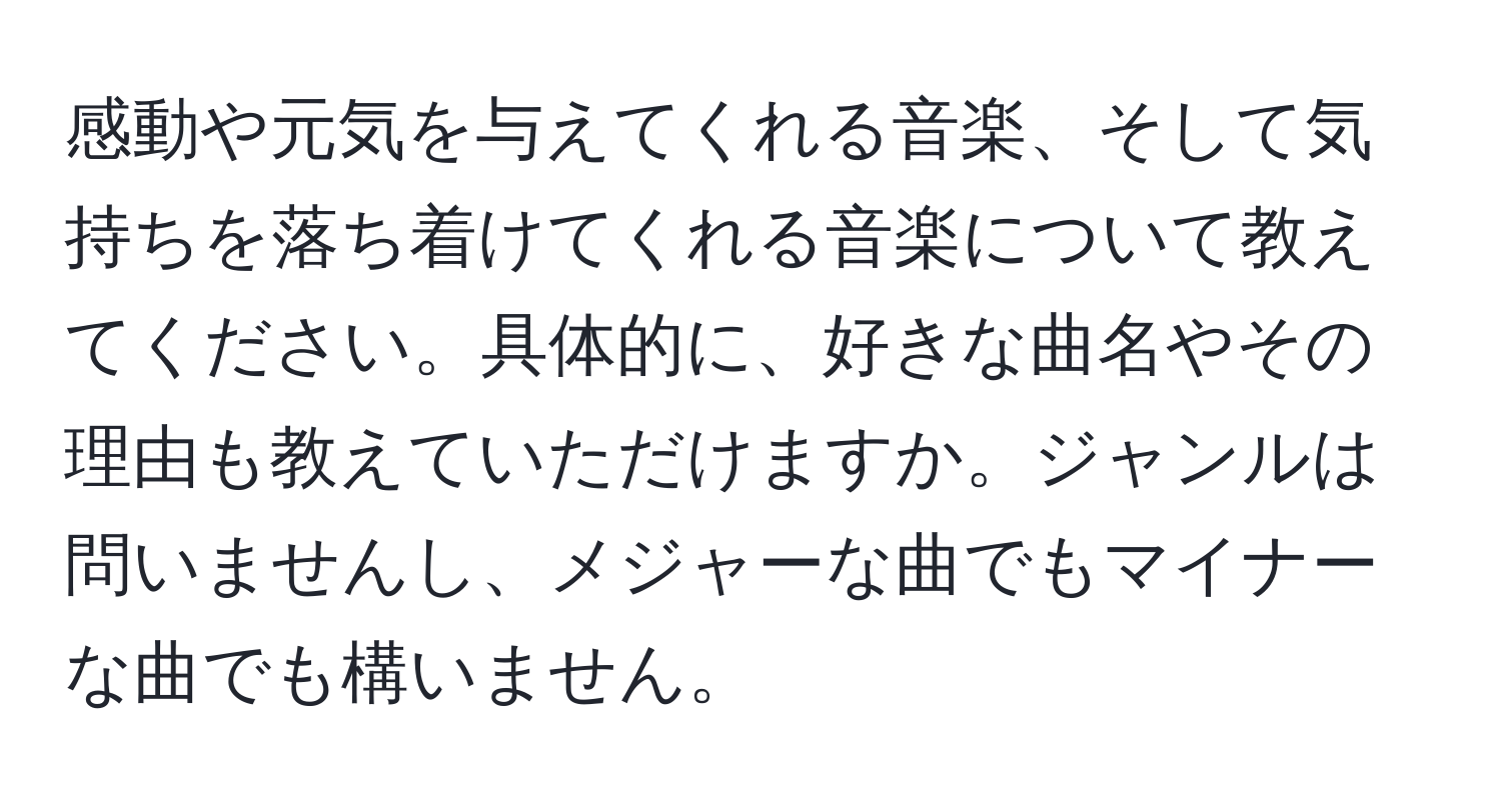 感動や元気を与えてくれる音楽、そして気持ちを落ち着けてくれる音楽について教えてください。具体的に、好きな曲名やその理由も教えていただけますか。ジャンルは問いませんし、メジャーな曲でもマイナーな曲でも構いません。