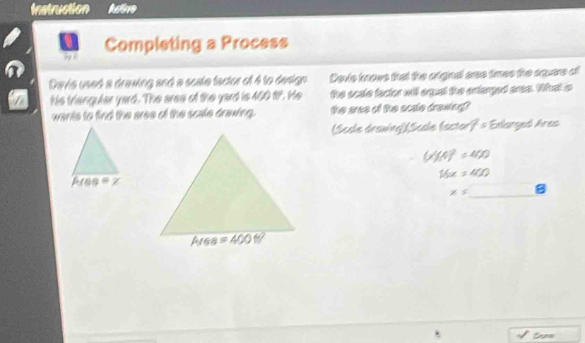 Instruction hate
Completing a Process
Davie used a drawing and a scate factor of 4 to design Davie tnows that the ofginal aree tres the square of
His triangular yard. The aree of the yard is 400 t. He the scate facter will aqual the extarged aree. What o
wants to find the aree of the scale drawing. the aree of the ocate drawing?
(Scale drawing]Scale factorf = Exlarged Ares
(1endpmatrix (4)^2=400
16x=400
x=□ _