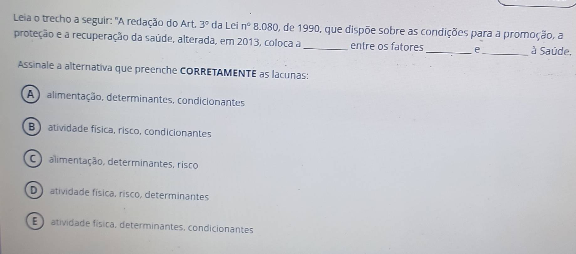 Leia o trecho a seguir: "A redação do Art. 3° da Lei n° 8.080, de 1990, que dispõe sobre as condições para a promoção, a
proteção e a recuperação da saúde, alterada, em 2013, coloca a_ entre os fatores_ _à Saúde.
e
Assinale a alternativa que preenche CORRETAMENTE as lacunas:
A ) alimentação, determinantes, condicionantes
B  atividade física, risco, condicionantes
C )alimentação, determinantes, risco
D atividade física, risco, determinantes
E atividade física, determinantes, condicionantes