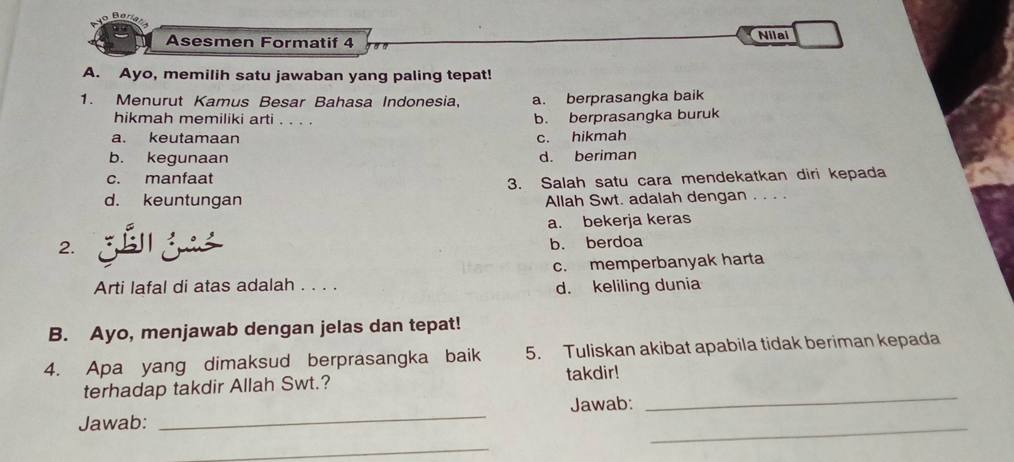 Asesmen Formatif 4
Nilai
A. Ayo, memilih satu jawaban yang paling tepat!
1. Menurut Kamus Besar Bahasa Indonesia,
a. berprasangka baik
hikmah memiliki arti . . . .
b. berprasangka buruk
a. keutamaan c. hikmah
b. kegunaan d. beriman
c. manfaat
3. Salah satu cara mendekatkan diri kepada
d. keuntungan Allah Swt. adalah dengan . . . .
a. bekerja keras
2.
b. berdoa
c. memperbanyak harta
Arti lafal di atas adalah . . . . d. keliling dunia
B. Ayo, menjawab dengan jelas dan tepat!
4. Apa yang dimaksud berprasangka baik 5. Tuliskan akibat apabila tidak beriman kepada
_
terhadap takdir Allah Swt.? takdir!
Jawab:
Jawab:
_
_
_