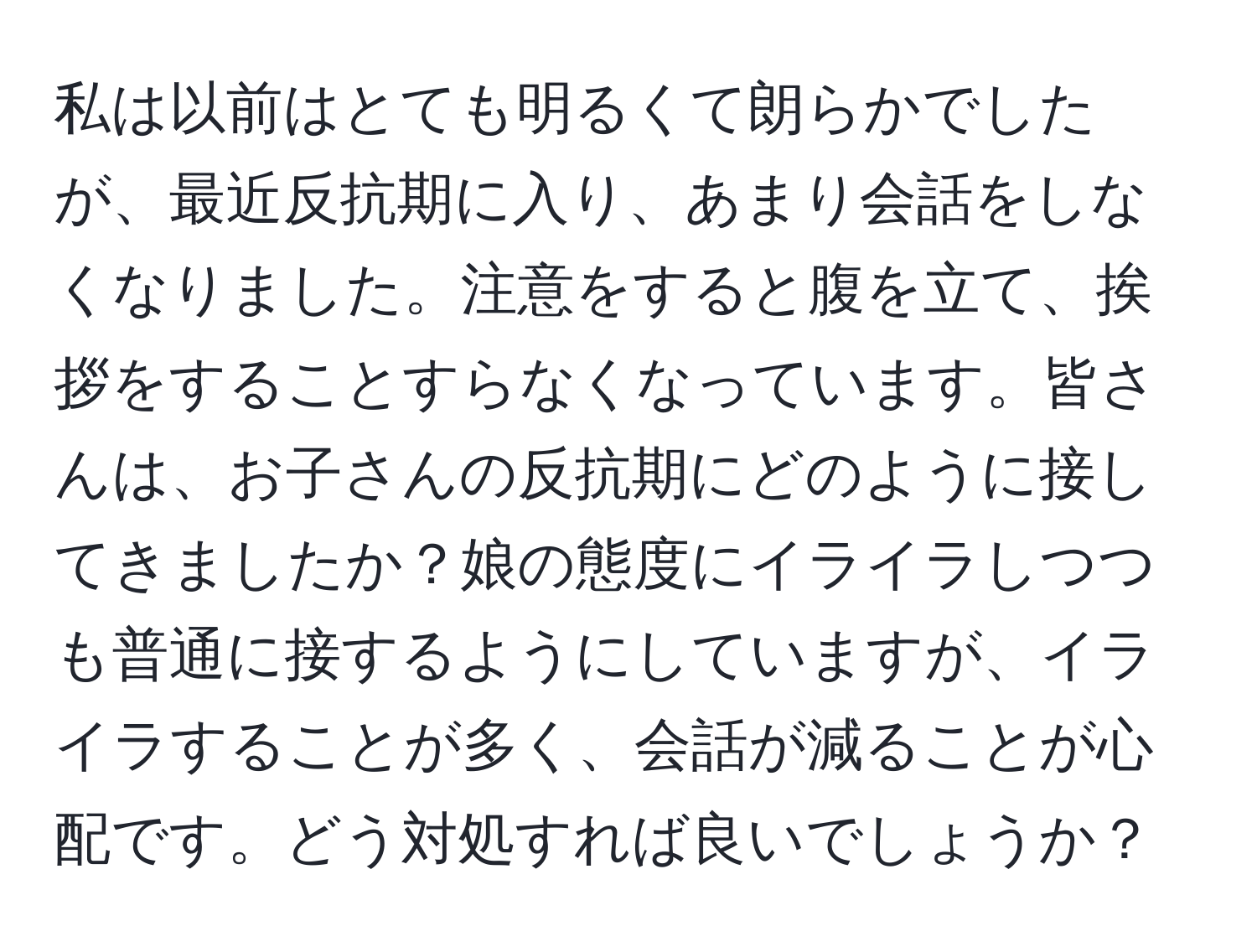 私は以前はとても明るくて朗らかでしたが、最近反抗期に入り、あまり会話をしなくなりました。注意をすると腹を立て、挨拶をすることすらなくなっています。皆さんは、お子さんの反抗期にどのように接してきましたか？娘の態度にイライラしつつも普通に接するようにしていますが、イライラすることが多く、会話が減ることが心配です。どう対処すれば良いでしょうか？