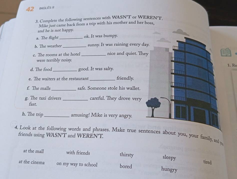 inglés I1
3. Complete the following sentences with WASN'T or WEREN'T.
Mike just came back from a trip with his mother and her boss,
and he is not happy.
a. The flight _ok. It was bumpy.
b. The weather_ sunny. It was raining every d
c. The rooms at the hotel _nice and quiet. Th
were terribly noisy.
1. Re
d. The food_ good. It was salty.
e. The waiters at the restaurant _friendly.
f. The malls_ safe. Someone stole his wallet.
g. The taxi drivers _careful. They drove very
fast.
h. The trip _amusing! Mike is very angry.
4. Look at the following words and phrases. Make true sebout you, your family, and yo
friends using WASN'T and WEREN'T.
at the mall with friends thirsty
sleepy tired
at the cinema on my way to school bored
hungry