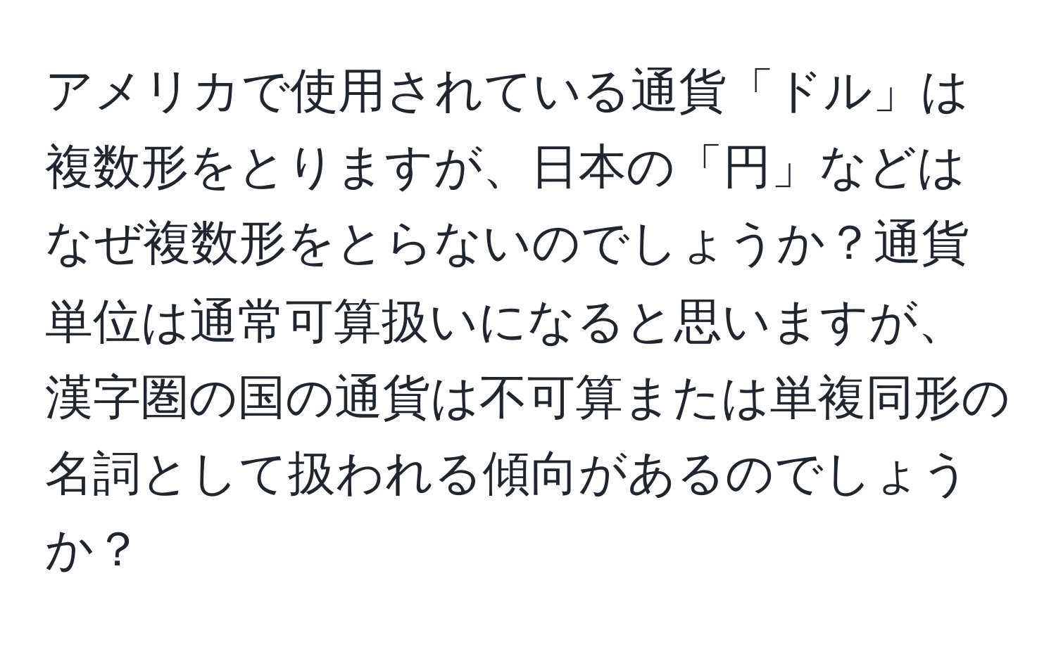 アメリカで使用されている通貨「ドル」は複数形をとりますが、日本の「円」などはなぜ複数形をとらないのでしょうか？通貨単位は通常可算扱いになると思いますが、漢字圏の国の通貨は不可算または単複同形の名詞として扱われる傾向があるのでしょうか？