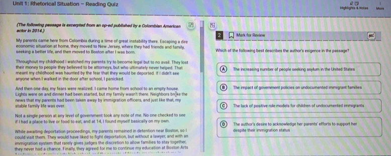 Rhetorical Situation - Reading Quiz Highlights & Notes More
(The following passage is excerpted from an op-ed published by a Colombian American 7
actor in 2014.) Mark for Review
2
My parents came here from Colombia during a time of great instability there. Escaping a dire
economic situation at home, they moved to New Jersey, where they had friends and familly, Which of the following best describes the author's exigence in the passage
seeking a better life, and then moved to Boston after I was born.
Throughout my childhood I watched my parents try to become legal but to no avail. They lost
their money to people they believed to be attorneys, but who ultimately never helped. That
meant my childhood was haunted by the fear that they would be deported. If I didn't see A The increasing number of people seeking asylum in the United States
anyone when I walked in the door after school, I panicked.
And then one day, my fears were realized. I came home from school to an empty house B) The impact of government policies on undocumented immigrant families
Lights were on and dinner had been started, but my family wasn't there. Neighbors broke the
news that my parents had been taken away by immigration officers, and just like that, my
stable family life was over. C The lack of positive role models for children of undocumented immigrants
Not a single person at any level of government took any note of me. No one checked to see
if I had a place to live or food to eat, and at 14, I found myself basically on my own. D) The author's desire to acknowledge her parents' efforts to support her
While awaiting deportation proceedings, my parents remained in detention near Boston, so l despite their immigration status
could visit them. They would have liked to fight deportation, but without a lawyer, and with an
immigration system that rarely gives judges the discretion to allow families to stay together,
they never had a chance. Finally, they agreed for me to continue my education at Boston Arts