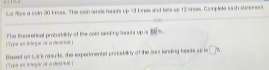 0 3 P5 B 
Liz flips a coin 30 times. The coin lands heads up 18 times and tails up 12 times. Complete each statement. 
The theoretical probability of the coin landing heads up is 50%
(Type an integer or a decimal.) 
Based on Liz's results, the experimental probability of the coin landing heads up is □ %
(Type an inleger or a decimal.)