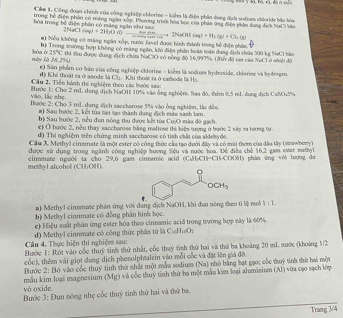 rổng mối y a), b), c), d) ở mối
Câu 1. Công đoạn chính của công nghiệp chlorine - kiểm là điện phân dung dịch sodium chloride bão hòa
trong bể điện phân có màng ngăn xốp. Phương trình hóa học của phản ứng điện phân dung dịch NaCl bão
hòa trong bể điện phân có màng ngăn như sau: 2NaCl(aq)+2H_2O(l)- dien/comang  phan/nganxop to 2NaOH (aq)+H_2(g)+Cl_2(g)
a) Nếu không có màng ngăn xốp, nước Javel được hình thành trong bể điện phân.
b) Trong trường hợp không có màng ngăn, khi điện phân hoàn toàn dung dịch chứa 300 kg NaCl bão
hòa ở 25°C thì thu được dung dịch chứa NaClO có nồng độ 16,997%. (Biết độ tan của NaCl ở nhiệt độ
này là 36,2%).
c) Sản phầm cơ bản của công nghiệp chlorine - kiềm là sodium hydroxide, chlorine và hydrogen.
d) Khí thoát ra ở anode là Cl_2. Khí thoát ra ở cathode là H_2.
Câu 2. Tiến hành thí nghiệm theo các bước sau:
Bước 1: Cho 2 mL dung dịch NaOH 10% vào ống nghiệm. Sau đó, thêm 0,5 mL dung dịch CuSO 45° %
vào, lắc nhẹ.
Bước 2: Cho 3 mL dung dịch saccharose 5% vào ống nghiệm, lắc đều.
a) Sau bước 2, kết tủa tan tạo thành dung dịch màu xanh lam.
b) Sau bước 2, nếu đun nóng thu được kết tủa Cu₂O màu đỏ gạch.
c) Ở bước 2, nếu thay saccharose bằng maltose thì hiện tượng ở bước 2 xảy ra tương tự.
d) Thí nghiệm trên chứng minh saccharose có tính chất của aldehyde.
Câu 3. Methyl cinnmate là một ester có công thức cấu tạo dưới đây và có mùi thơm của dâu tây (strawberry)
được sử dụng trong ngành công nghiệp hương liệu và nước hoa. Để điều chế 16,2 gam ester methyl
cinnmate người ta cho 29,6 gam cinnamic acid (C_6H_5CH=CH-COOH) phản ứng với lượng dư
methyl alcohol (CH₃OH).
a) Methyl cinnmate phản ứng với dung dịch NaOH, khi đun nóng theo tỉ lệ mol 1:1.
b) Methyl cinnmate có đồng phân hình học.
c) Hiệu suất phản ứng ester hóa theo cinnamic acid trong trường hợp này là 60%.
d) Methyl cinnmate có công thức phân tử là C_10H_10O_2
Câu 4. Thực hiện thí nghiệm sau:
Bước 1: Rót vào cốc thuỷ tinh thứ nhất, cốc thuỷ tinh thứ hai và thứ ba khoảng 20 mL nước (khoảng 1/2
cốc), thêm vài giọt dung dịch phenolphtalein vào mỗi cốc và đặt lên giá đỡ.
Bước 2: Bỏ vào cốc thuỷ tinh thứ nhất một mẫu sodium (Na) nhỏ bằng hạt gạo; cốc thuỷ tinh thứ hai một
mẫu kim loại magnesium (Mg) và cốc thuỷ tinh thứ ba một mầu kim loại aluminium (Al) vừa cạo sạch lớp
vỏ oxide.
_
Bước 3: Đun nóng nhẹ cốc thuỷ tinh thứ hai và thứ ba.
Trang 3/4