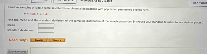 MENDSTAT15 7.5.881. ASK YOUR 
Random samples of size n were selected from binomial populations with population parameters p given here.
n=400, p=0.4
Find the mean and the standard deviation of the sampling distribution of the sample proportion ». (Round your standard deviation to four decimal places.) 
mean □ 
standard deviation □ 
Need Help? Read it Watch it 
Submit Answer