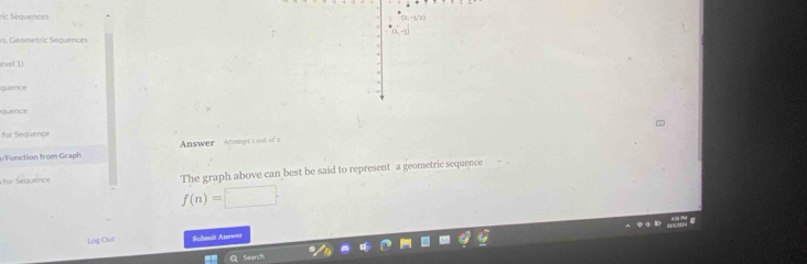 ric Sequences 
ys. Geometric Sequences 
evel 1 
quience 
quenoe 
for Sequence 
/Function from Graph Answer Attempt t out of a 
for Sequence The graph above can best be said to represent a geometric sequence
f(n)=□. 
Log Out Submit Answer 
earch