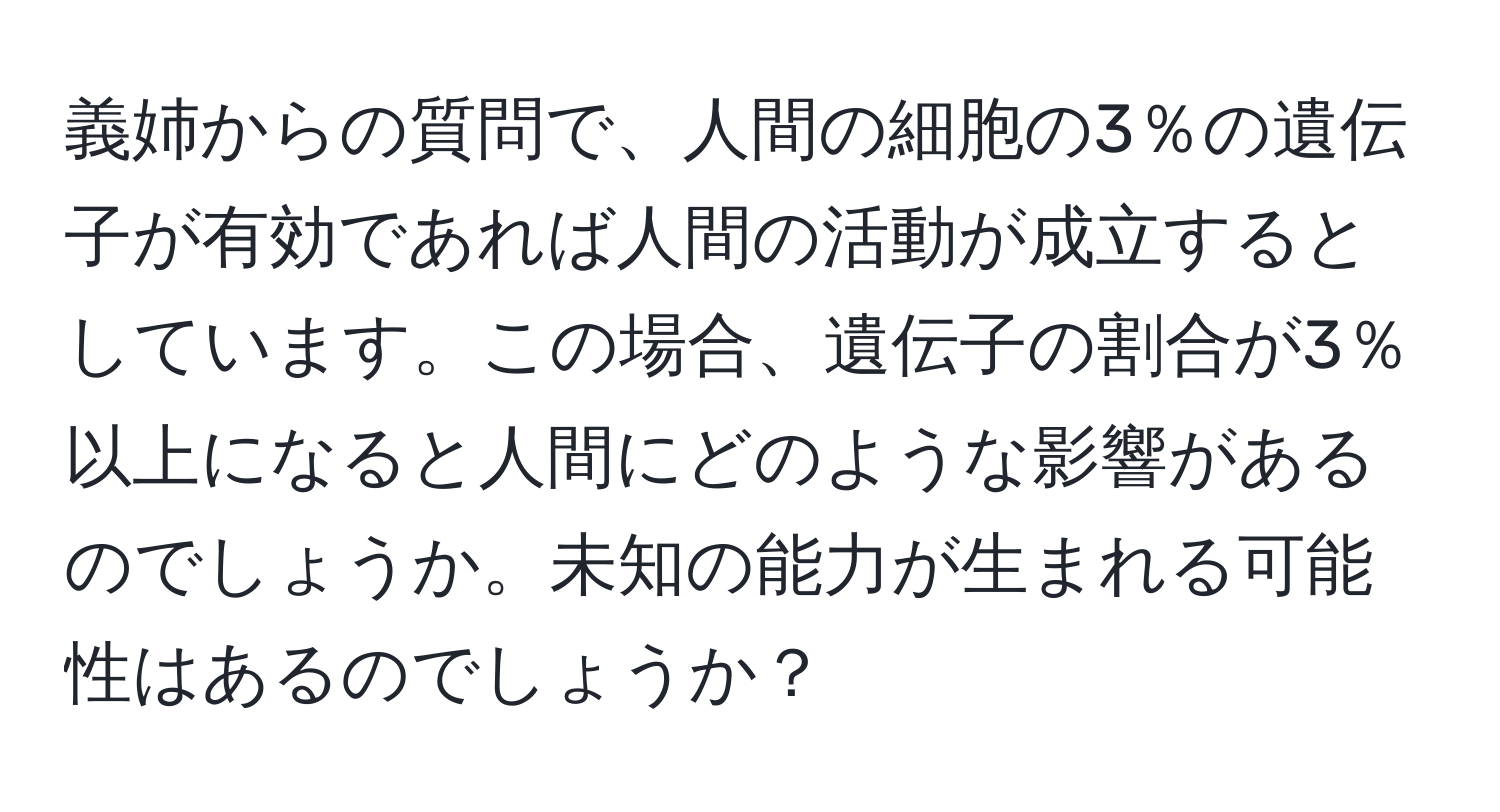 義姉からの質問で、人間の細胞の3％の遺伝子が有効であれば人間の活動が成立するとしています。この場合、遺伝子の割合が3％以上になると人間にどのような影響があるのでしょうか。未知の能力が生まれる可能性はあるのでしょうか？