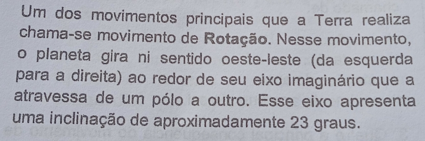 Um dos movimentos principais que a Terra realiza 
chama-se movimento de Rotação. Nesse movimento, 
o planeta gira ni sentido oeste-leste (da esquerda 
para a direita) ao redor de seu eixo imaginário que a 
atravessa de um pólo a outro. Esse eixo apresenta 
uma inclinação de aproximadamente 23 graus.