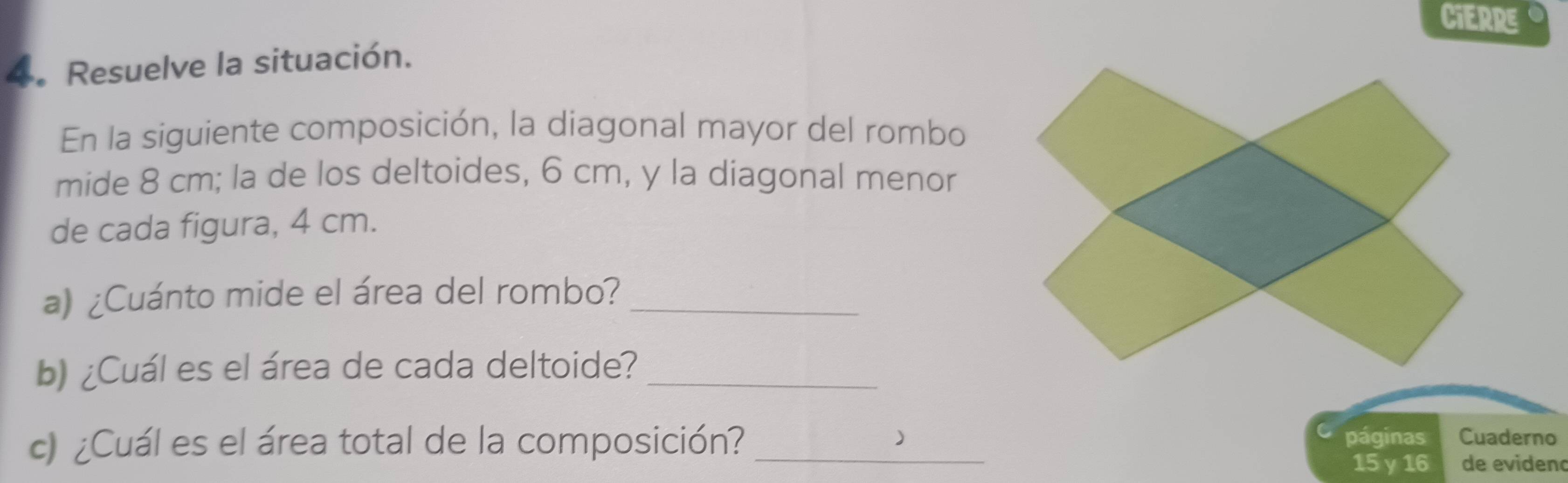 CIERRE 
4. Resuelve la situación. 
En la siguiente composición, la diagonal mayor del rombo 
mide 8 cm; la de los deltoides, 6 cm, y la diagonal menor 
de cada figura, 4 cm. 
a) ¿Cuánto mide el área del rombo?_ 
b) ¿Cuál es el área de cada deltoide?_ 
c) ¿Cuál es el área total de la composición?_ 
) páginas Cuaderno
15 y 16 de evidenc