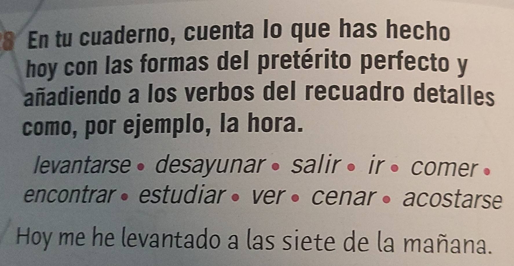 En tu cuaderno, cuenta lo que has hecho 
hoy con las formas del pretérito perfecto y 
añadiendo a los verbos del recuadro detalles 
como, por ejemplo, la hora. 
levantarse • desayunar • salir • ir • comer • 
encontrar• estudiar • ver • cenar • acostarse 
Hoy me he levantado a las siete de la mañana.