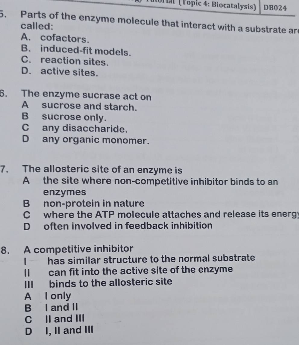 orial (Topic 4: Biocatalysis) DB024
5. Parts of the enzyme molecule that interact with a substrate are
called:
A. cofactors.
B. induced-fit models.
C. reaction sites.
D. active sites.
6. The enzyme sucrase act on
A sucrose and starch.
B sucrose only.
C any disaccharide.
D any organic monomer.
7. The allosteric site of an enzyme is
A the site where non-competitive inhibitor binds to an
enzymes
B non-protein in nature
C where the ATP molecule attaches and release its energy
D often involved in feedback inhibition
8. A competitive inhibitor
I has similar structure to the normal substrate
Il can fit into the active site of the enzyme
III binds to the allosteric site
A I only
B I and II
C II and III
D I, II and III