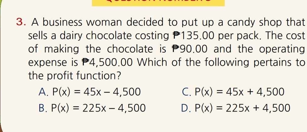 A business woman decided to put up a candy shop that
sells a dairy chocolate costing 135.00 per pack. The cost
of making the chocolate is 90.00 and the operating
expense is P4,500.00 Which of the following pertains to
the profit function?
A. P(x)=45x-4,500 C. P(x)=45x+4,500
B. P(x)=225x-4,500 D. P(x)=225x+4,500