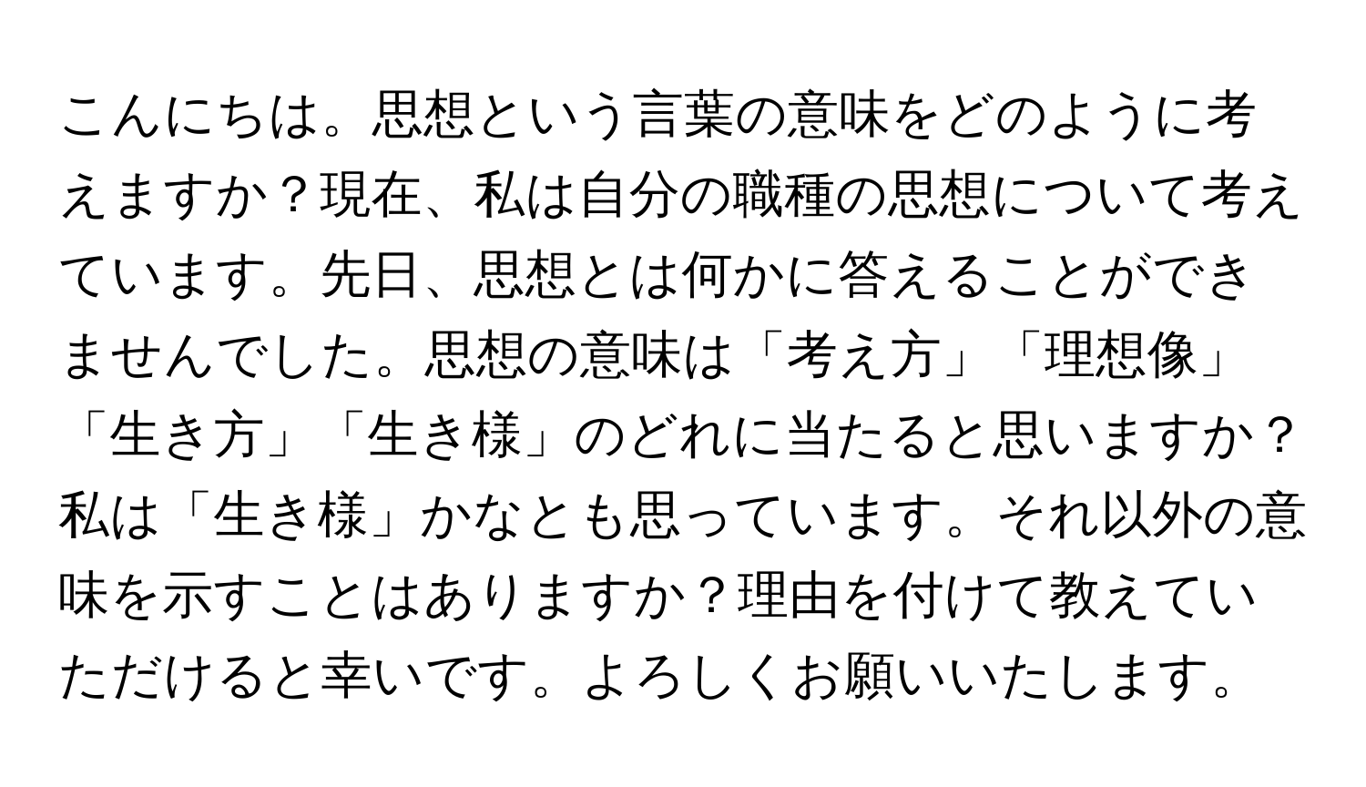 こんにちは。思想という言葉の意味をどのように考えますか？現在、私は自分の職種の思想について考えています。先日、思想とは何かに答えることができませんでした。思想の意味は「考え方」「理想像」「生き方」「生き様」のどれに当たると思いますか？私は「生き様」かなとも思っています。それ以外の意味を示すことはありますか？理由を付けて教えていただけると幸いです。よろしくお願いいたします。