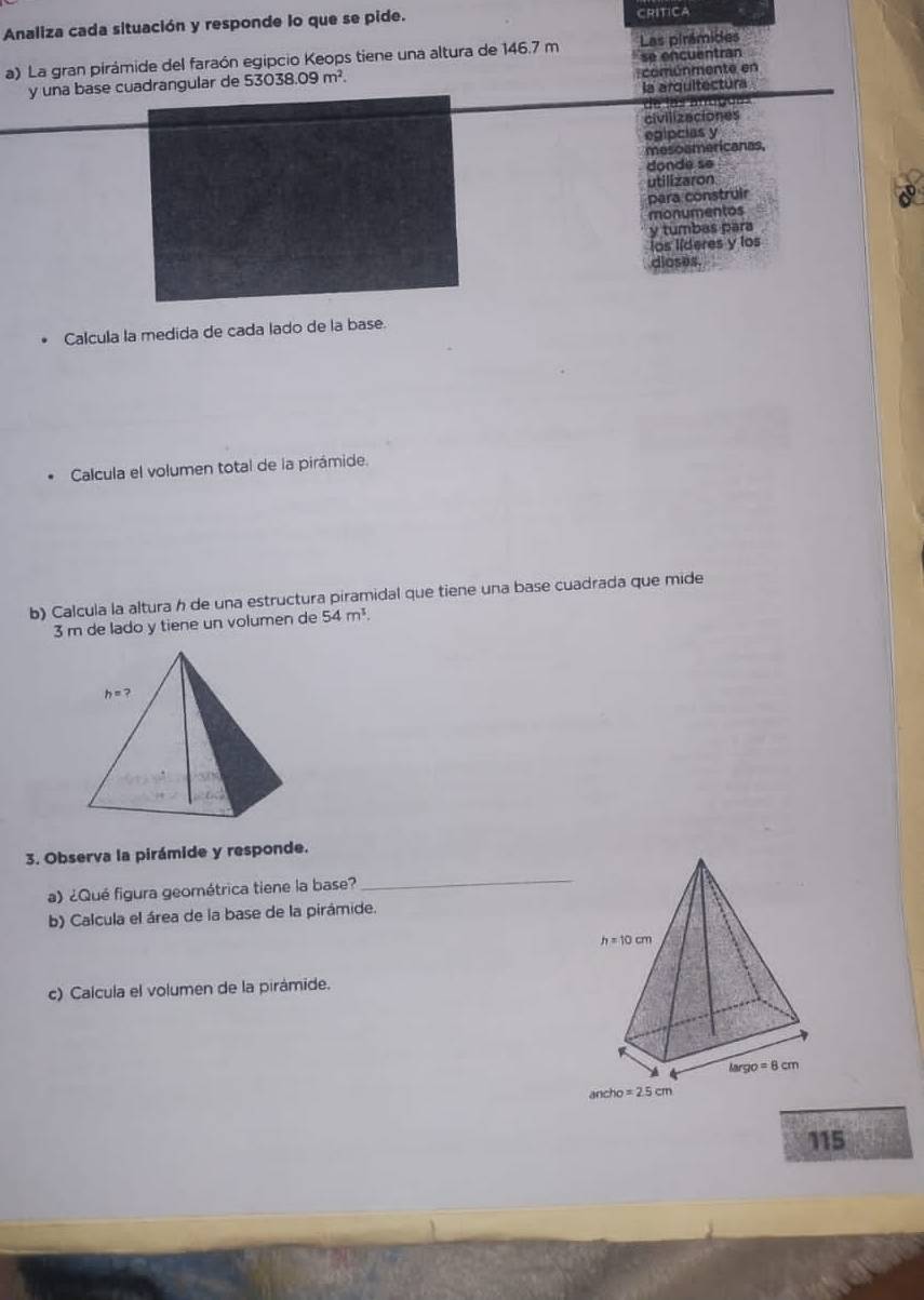 Analiza cada situación y responde lo que se pide. CRITICA 
a) La gran pirámide del faraón egipcio Keops tiene una altura de 146.7 m Las pirámides 
comunmente en 
y una base cuadrangular de 53038.09m^2. se encuentran 
la arquitectura 
civilizeciones 
egipcias y 
mesoa 
a n s 
donde se 
utilizaron 
para construir 
D 
monumentos 
y tumbas para 
los líderes y los 
dioses. 
Calcula la medida de cada lado de la base. 
Calcula el volumen total de la pirámide. 
b) Calcula la altura h de una estructura piramidal que tiene una base cuadrada que mide
3 m de lado y tiene un volumen de 54m^1.
h=? 
3. Observa la pirámide y responde. 
a) ¿Qué figura geométrica tiene la base? 
_ 
b) Calcula el área de la base de la pirámide.
h=10cm
c) Calcula el volumen de la pirámide.
largo=8cm
cho=2.5cm
115