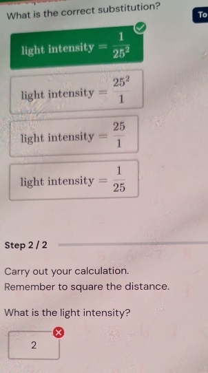 What is the correct substitution?
To
light intensit y= 1/25^2 
light intensity = 25^2/1 
light intensit y= 25/1 
light intensity = 1/25 
Step 2 / 2
Carry out your calculation.
Remember to square the distance.
What is the light intensity?
2