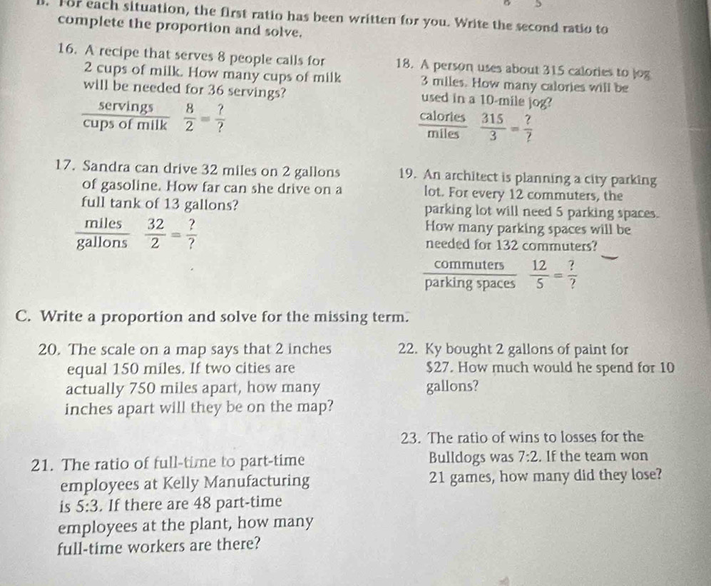 For each situation, the first ratio has been written for you. Write the second ratio to 
complete the proportion and solve. 
16. A recipe that serves 8 people calls for 18. A person uses about 315 calories to log
2 cups of milk. How many cups of milk 3 miles. How many calories will be 
will be needed for 36 servings? used in a 10-mile jog? 
servings 
cups of n nilk  8/2 = ?/? 
calories  315/3 = ?/? 
miles
17. Sandra can drive 32 miles on 2 gallons 19. An architect is planning a city parking 
of gasoline. How far can she drive on a lot. For every 12 commuters, the 
full tank of 13 gallons? parking lot will need 5 parking spaces. 
miles How many parking spaces will be 
gallons  32/2 = ?/? 
needed for 132 commuters? 
commuters 
parking spaces  12/5 = ?/? 
C. Write a proportion and solve for the missing term. 
20. The scale on a map says that 2 inches 22. Ky bought 2 gallons of paint for 
equal 150 miles. If two cities are $27. How much would he spend for 10
actually 750 miles apart, how many gallons? 
inches apart will they be on the map? 
23. The ratio of wins to losses for the 
21. The ratio of full-time to part-time Bulldogs was 7:2. If the team won 
employees at Kelly Manufacturing 21 games, how many did they lose? 
is 5:3. If there are 48 part-time 
employees at the plant, how many 
full-time workers are there?