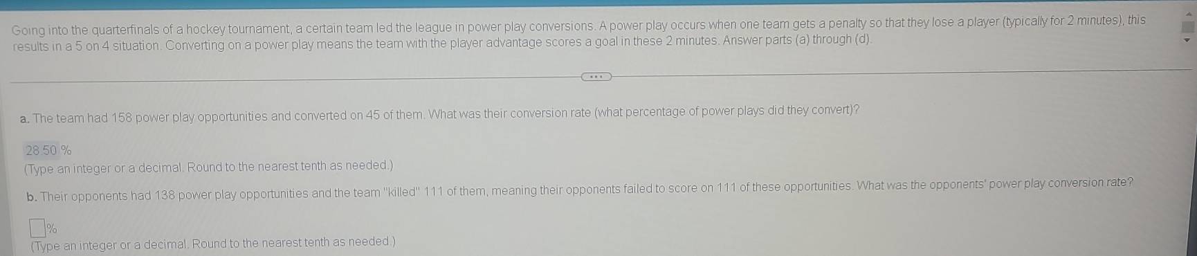 Going into the quarterfinals of a hockey tournament, a certain team led the league in power play conversions. A power play occurs when one team gets a penalty so that they lose a player (typically for 2 minutes), this 
results in a 5 on 4 situation. Converting on a power play means the team with the player advantage scores a goal in these 2 minutes. Answer parts (a) through (d). 
a. The team had 158 power play opportunities and converted on 45 of them. What was their conversion rate (what percentage of power plays did they convert)?
28.50 %
(Type an integer or a decimal. Round to the nearest tenth as needed.) 
b. Their opponents had 138 power play opportunities and the team ''killed'' 111 of them, meaning their opponents failed to score on 111 of these opportunities. What was the opponents' power play conversion rate?
%
(Type an integer or a decimal. Round to the nearest tenth as needed.)