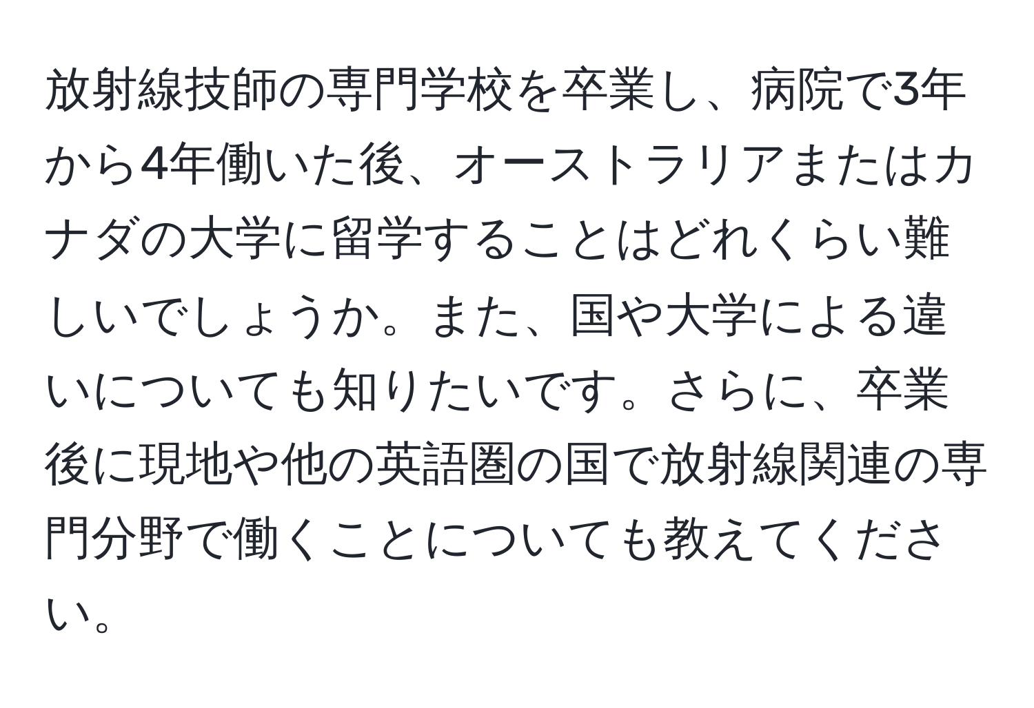 放射線技師の専門学校を卒業し、病院で3年から4年働いた後、オーストラリアまたはカナダの大学に留学することはどれくらい難しいでしょうか。また、国や大学による違いについても知りたいです。さらに、卒業後に現地や他の英語圏の国で放射線関連の専門分野で働くことについても教えてください。