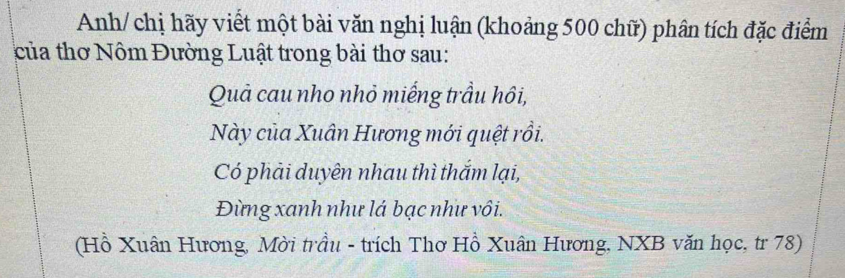 Anh/ chị hãy viết một bài văn nghị luận (khoảng 500 chữ) phân tích đặc điểm 
của thơ Nôm Đường Luật trong bài thơ sau: 
Quả cau nho nhỏ miếng trầu hôi, 
Này của Xuân Hương mới quệt rồi. 
Có phải duyên nhau thì thắm lại, 
Đừng xanh như lá bạc như vôi. 
(Hồ Xuân Hương, Mời trầu - trích Thơ Hồ Xuân Hương, NXB văn học, tr 78)