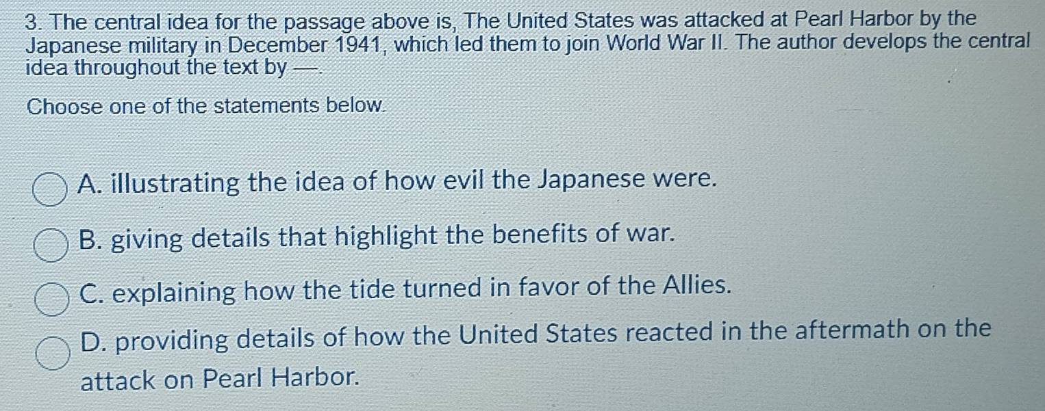 The central idea for the passage above is, The United States was attacked at Pearl Harbor by the
Japanese military in December 1941, which led them to join World War II. The author develops the central
idea throughout the text by —.
Choose one of the statements below.
A. illustrating the idea of how evil the Japanese were.
B. giving details that highlight the benefits of war.
C. explaining how the tide turned in favor of the Allies.
D. providing details of how the United States reacted in the aftermath on the
attack on Pearl Harbor.