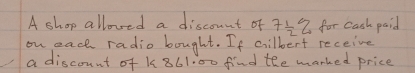 A shop allowed a discount of 7 1/2 % for cash paid 
on each radio bought. If cilbert receive 
a discount of K861.00 find the marked price