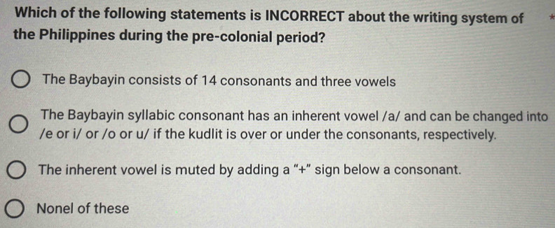 Which of the following statements is INCORRECT about the writing system of
the Philippines during the pre-colonial period?
The Baybayin consists of 14 consonants and three vowels
The Baybayin syllabic consonant has an inherent vowel /a/ and can be changed into
/e or i/ or /o or u/ if the kudlit is over or under the consonants, respectively.
The inherent vowel is muted by adding a “+” sign below a consonant.
Nonel of these