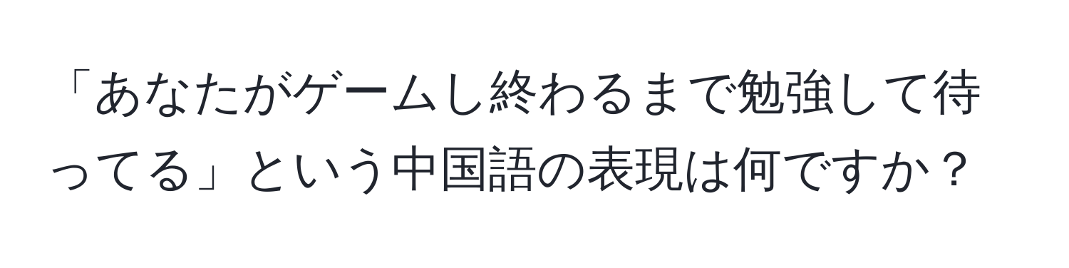 「あなたがゲームし終わるまで勉強して待ってる」という中国語の表現は何ですか？