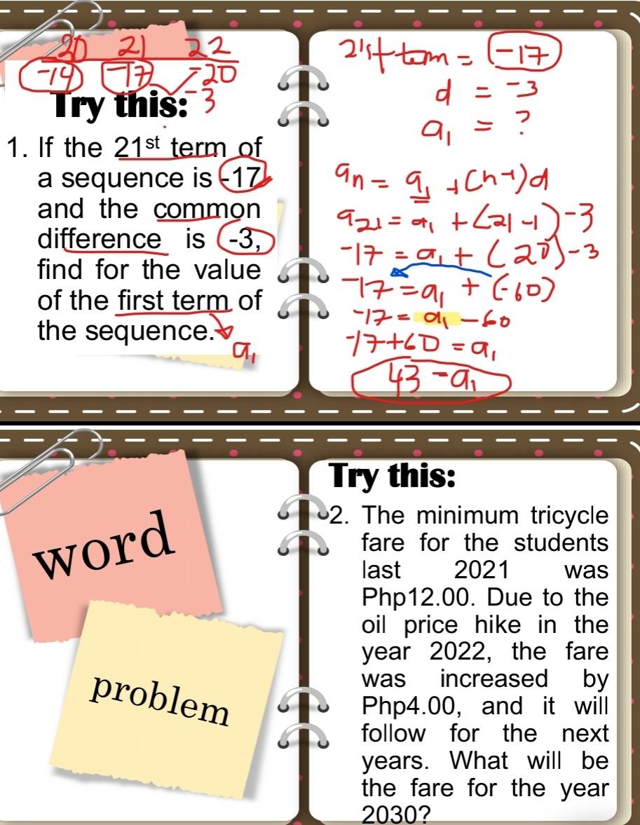 Try this: 
1. If the _ 21^(st) term of 
a sequence is -17
and the common 
difference is (-3, 
find for the value 
of the first term of 
the sequence. 
Try this: 
2. The minimum tricycle 
word fare for the students 
last 2021 was
Php12.00. Due to the 
oil price hike in the 
year 2022, the fare 
was increased by 
problem
Php4.00, and it will 
follow for the next
years. What will be 
the fare for the year
2030?