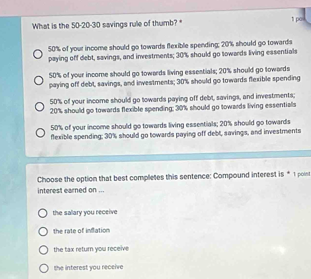 What is the 50-20-30 savings rule of thumb? * 1 poi
50% of your income should go towards flexible spending; 20% should go towards
paying off debt, savings, and investments; 30% should go towards living essentials
50% of your income should go towards living essentials; 20% should go towards
paying off debt, savings, and investments; 30% should go towards flexible spending
50% of your income should go towards paying off debt, savings, and investments;
20% should go towards flexible spending; 30% should go towards living essentials
50% of your income should go towards living essentials; 20% should go towards
flexible spending; 30% should go towards paying off debt, savings, and investments
Choose the option that best completes this sentence: Compound interest is * 1 point
interest earned on ...
the salary you receive
the rate of inflation
the tax return you receive
the interest you receive