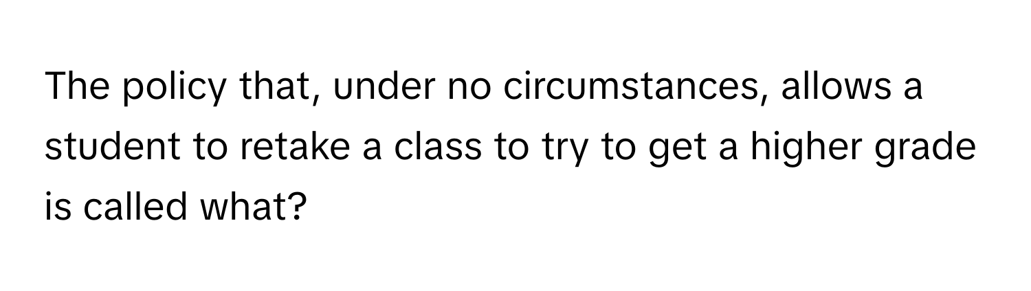 The policy that, under no circumstances, allows a student to retake a class to try to get a higher grade is called what?