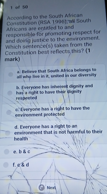 of 50
According to the South African
Constitution (RSA 1996), all South
Africans are entitled to and
responsible for promoting respect for
and doing justice to the environment.
Which sentence(s) taken from the
Constitution best reflects this? (1
mark)
a. Believe that South Africa belongs to
all who live in it, united in our diversity
b. Everyone has inherent dignity and
has a right to have their dignity .
respected
c. Everyone has a right to have the
environment protected
d. Everyone has a right to an
environment that is not harmful to their
health
e. b & c
f. c & d
Next