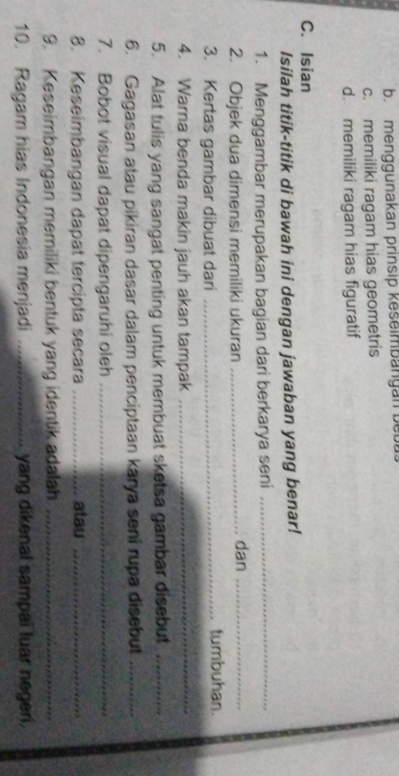 b. menggunakan prinsip keselmbangan bebu
c. memiliki ragam hias geometris
d. memiliki ragam hias figuratif
C. Isian
Isilah titik-titik di bawah ini dengan jawaban yang benar!
1. Menggambar merupakan bagian dari berkarya seni_
2. Objek dua dimensi memiliki ukuran_
dan_
3. Kertas gambar dibuat dari_
tumbuhan.
4. Warna benda makin jauh akan tampak_
5. Alat tulis yang sangat penting untuk membuat sketsa gambar disebut_
6. Gagasan atau pikiran dasar dalam penciptaan karya seni rupa disebut_
7. Bobot visual dapat dipengaruhi oleh_
8. Keseimbangan dapat tercipta secara _atau_
9. Keseimbangan memiliki bentuk yang identik adalah_
10. Ragam hias Indonesia menjadi _yang dikenal sampai luar negeri.