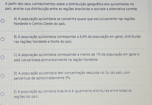 A partir dos seus conhecimentos sobre a distribuição geográfica dos quilombolas no
país, analise sua distribuição entre as regiões brasileiras e assinale a alternativa correta:
A) A população quilombola se concentra quase que exclusivamente nas regiões
Nordeste e Centro-Oeste do país.
B) A população quilombola corresponde a 8,4% da população em geral, distribuída
nas regiões Nordeste e Norte do país.
C) A população quilombola corresponde a menos de 1% da população em geral e
está concentrada primordialmente na região Nordeste.
D) A população quilombola tem concentração reduzida no Sul do país, com
percentual de aproximadamente 5%.
E) A população quilombola brasileira é igualmente distribuída entre todas as
regiões do país.